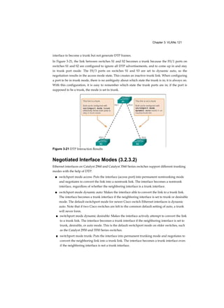 Chapter 3: VLANs 121
interface to become a trunk but not generate DTP frames.
In Figure 3-21, the link between switches S1 and S2 becomes a trunk because the F0/1 ports on
switches S1 and S2 are configured to ignore all DTP advertisements, and to come up in and stay
in trunk port mode. The F0/3 ports on switches S1 and S3 are set to dynamic auto, so the
negotiation results in the access mode state. This creates an inactive trunk link. When configuring
a port to be in trunk mode, there is no ambiguity about which state the trunk is in; it is always on.
With this configuration, it is easy to remember which state the trunk ports are in; if the port is
supposed to be a trunk, the mode is set to trunk.
Negotiated Interface Modes (3.2.3.2)
Ethernet interfaces on Catalyst 2960 and Catalyst 3560 Series switches support different trunking
modes with the help of DTP:
■ switchport mode access: Puts the interface (access port) into permanent nontrunking mode
and negotiates to convert the link into a nontrunk link. The interface becomes a nontrunk
interface, regardless of whether the neighboring interface is a trunk interface.
■ switchport mode dynamic auto: Makes the interface able to convert the link to a trunk link.
The interface becomes a trunk interface if the neighboring interface is set to trunk or desirable
mode. The default switchport mode for newer Cisco switch Ethernet interfaces is dynamic
auto. Note that if two Cisco switches are left to the common default setting of auto, a trunk
will never form.
■ switchport mode dynamic desirable: Makes the interface actively attempt to convert the link
to a trunk link. The interface becomes a trunk interface if the neighboring interface is set to
trunk, desirable, or auto mode. This is the default switchport mode on older switches, such
as the Catalyst 2950 and 3550 Series switches.
■ switchport mode trunk: Puts the interface into permanent trunking mode and negotiates to
convert the neighboring link into a trunk link. The interface becomes a trunk interface even
if the neighboring interface is not a trunk interface.
Figure 3-21 DTP Interaction Results
 