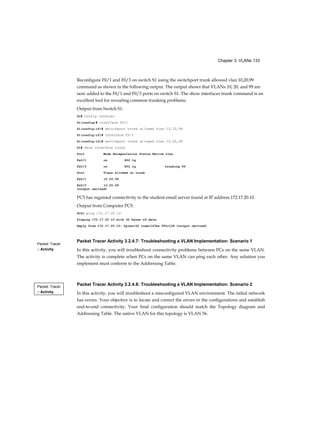 Chapter 3: VLANs 133
Packet Tracer
□ Activity
Packet Tracer
□ Activity
Reconfigure F0/1 and F0/3 on switch S1 using the switchport trunk allowed vlan 10,20,99
command as shown in the following output. The output shows that VLANs 10, 20, and 99 are
now added to the F0/1 and F0/3 ports on switch S1. The show interfaces trunk command is an
excellent tool for revealing common trunking problems.
Output from Switch S1:
S1# config terminal
S1(config)# interface f0/1
S1(config-if)# switchport trunk allowed vlan 10,20,99
S1(config-if)# interface f0/3
S1(config-if)# switchport trunk allowed vlan 10,20,99
S1# show interface trunk
Port Mode Encapsulation Status Native vlan
Fa0/1 on 802.1q
Fa0/3 on 802.1q trunking 99
Port Vlans allowed on trunk
Fa0/1 10,20,99
Fa0/3 10,20,99
<output omitted>
PC5 has regained connectivity to the student email server found at IP address 172.17.20.10.
Output from Computer PC5:
PC5> ping 172.17.20.10
Pinging 172.17.20.10 with 32 bytes of data:
Reply from 172.17.20.10: bytes=32 time=147ms TTL=128 <output omitted>
Packet Tracer Activity 3.2.4.7: Troubleshooting a VLAN Implementation: Scenario 1
In this activity, you will troubleshoot connectivity problems between PCs on the same VLAN.
The activity is complete when PCs on the same VLAN can ping each other. Any solution you
implement must conform to the Addressing Table.
Packet Tracer Activity 3.2.4.8: Troubleshooting a VLAN Implementation: Scenario 2
In this activity, you will troubleshoot a misconfigured VLAN environment. The initial network
has errors. Your objective is to locate and correct the errors in the configurations and establish
end-to-end connectivity. Your final configuration should match the Topology diagram and
Addressing Table. The native VLAN for this topology is VLAN 56.
 