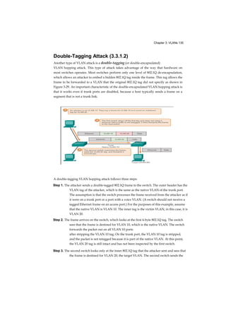 Chapter 3: VLANs 135
Double-Tagging Attack (3.3.1.2)
Another type of VLAN attack is a double-tagging (or double-encapsulated)
VLAN hopping attack. This type of attack takes advantage of the way that hardware on
most switches operates. Most switches perform only one level of 802.1Q de-encapsulation,
which allows an attacker to embed a hidden 802.1Q tag inside the frame. This tag allows the
frame to be forwarded to a VLAN that the original 802.1Q tag did not specify as shown in
Figure 3-29. An important characteristic of the double-encapsulated VLAN hopping attack is
that it works even if trunk ports are disabled, because a host typically sends a frame on a
segment that is not a trunk link.
A double-tagging VLAN hopping attack follows three steps:
Step 1. The attacker sends a double-tagged 802.1Q frame to the switch. The outer header has the
VLAN tag of the attacker, which is the same as the native VLAN of the trunk port.
The assumption is that the switch processes the frame received from the attacker as if
it were on a trunk port or a port with a voice VLAN. (A switch should not receive a
tagged Ethernet frame on an access port.) For the purposes of this example, assume
that the native VLAN is VLAN 10. The inner tag is the victim VLAN; in this case, it is
VLAN 20.
Step 2. The frame arrives on the switch, which looks at the first 4-byte 802.1Q tag. The switch
sees that the frame is destined for VLAN 10, which is the native VLAN. The switch
forwards the packet out on all VLAN 10 ports
after stripping the VLAN 10 tag. On the trunk port, the VLAN 10 tag is stripped,
and the packet is not retagged because it is part of the native VLAN. At this point,
the VLAN 20 tag is still intact and has not been inspected by the first switch.
Step 3. The second switch looks only at the inner 802.1Q tag that the attacker sent and sees that
the frame is destined for VLAN 20, the target VLAN. The second switch sends the
 