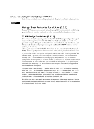 138 Routing and Switching Essentials Companion Guide
Interactive
Graphic
Activity 3.3.1.4: Identify the Type of VLAN Attack
Go to the course outline to perform this practice activity. Drag the type of attack to the description.
Design Best Practices for VLANs (3.3.2)
Because VLANs are a common security target, designing VLANs with security in mind is being
proactive. Here are some best practices to use before you create the first VLAN on a switch.
VLAN Design Guidelines (3.3.2.1)
Cisco switches have a factory configuration in which default VLANs are preconfigured to support
various media and protocol types. The default Ethernet VLAN is VLAN 1. It is a security best
practice to configure all the ports on all switches to be associated with VLANs other than VLAN 1.
This is usually done by configuring all unused ports to a black hole VLAN that is not used for
anything on the network.
All used ports are associated with VLANs distinct from VLAN 1 and distinct from the black hole
VLAN. It is also a good practice to shut down unused switch ports to prevent unauthorized access.
A good security practice is to separate management and user data traffic. The management VLAN,
which is VLAN 1 by default, should be changed to a separate, distinct VLAN. To communicate
remotely with a Cisco switch for management purposes, the switch must have an IP address
configured on the management VLAN. Users in other VLANs would not be able to establish remote
access sessions to the switch unless they were routed into the management VLAN, providing an
additional layer of security. Also, the switch should be configured to accept only encrypted SSH
sessions for remote management.
All control traffic is sent on VLAN 1. Therefore, when the native VLAN is changed to something
other than VLAN 1, all control traffic is tagged on IEEE 802.1Q VLAN trunks (tagged with VLAN
ID 1). A recommended security practice is to change the native VLAN to a different VLAN than
VLAN 1. The native VLAN should also be distinct from all user VLANs. Ensure that the native
VLAN for an 802.1Q trunk is the same on both ends of the trunk link.
DTP offers four switch port modes: access, trunk, dynamic auto, and dynamic desirable. A general
guideline is to disable autonegotiation. As a port security best practice, do not use the dynamic auto
or dynamic desirable switch port modes.
 