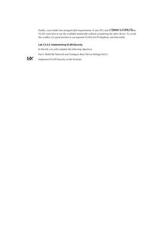 Chapter 3: VLANs 139
MX
Finally, voice traffic has stringent QoS requirements. If user PCs and IP phones are on the same
VLAN, each tries to use the available bandwidth without considering the other device. To avoid
this conflict, it is good practice to use separate VLANs for IP telephony and data traffic.
Lab 3.3.2.2: Implementing VLAN Security
In this lab, you will complete the following objectives:
Part 1: Build the Network and Configure Basic Device Settings Part 2:
Implement VLAN Security on the Switches
 