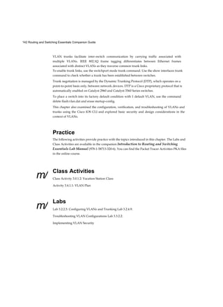 26 Routing and Switching Essentials Companion Guide
Appendix A
Configuring NAT and IPv6 (11.2.5) 736
NAT for IPv6? (11.2.5.1) 737 IPv6 Unique Local Addresses
(11.2.5.2) 738 NAT for IPv6 (11.2.5.3) 739 Troubleshooting NAT
(11.3) 740
Troubleshooting NAT: show Commands (11.3.1.1) 740 Troubleshooting
NAT: debug Command (11.3.1.2) 742 Case Study (11.3.1.3) 744 Case Study 1
744 Summary (11.4) 747 Practice 748 Class Activities 748 Labs 748
Packet Tracer Activities 749
Check Your Understanding Questions 749
Answers to the “Check Your Understanding” Questions 755 Glossary 771 Index
787
 