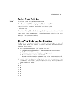 Chapter 3: VLANs 143
Packet Tracer
□ Activity
Packet Tracer Activities
Packet Tracer Activity 3.1.1.5: Who Hears the Broadcast?
Packet Tracer Activity 3.1.2.7: Investigating a VLAN Implementation Packet
Tracer Activity 3.2.1.6: Configuring VLANs Packet Tracer Activity 3.2.2.4:
Configuring Trunks
Packet Tracer Activity 3.2.4.7: Troubleshooting a VLAN Implementation: Scenario 1 Packet
Tracer Activity 3.2.4.8: Troubleshooting a VLAN Implementation: Scenario 2 Packet Tracer
Activity 3.4.1.2: Skills Integration Challenge
Check Your Understanding Questions
Complete all the review questions listed here to test your understanding of the topics and
concepts in this chapter. The appendix, “Answers to the ‘Check Your Understanding’
Questions,” lists the answers.
1. What is the difference between an access port and a trunk port?
A. A trunk port belongs to a single VLAN; an access port provides access for multiple
VLANs between switches.
B. An access port can have a native VLAN, but a trunk port cannot.
C. An access port can have only one device attached.
D. Multiple VLANs traverse a trunk port, but an access port can belong to a single VLAN.
2. Switch S1 and Switch S2 are both configured with ports in the Faculty, Students, Voice,
Guest, Printing, and Admin VLANs. Each VLAN contains 12 users. How many subnets are
needed to address the VLANs?
A. 1
B. 2
C. 4
D. 6
E. 8
F. 12
G. 24
 