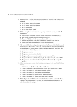 144 Routing and Switching Essentials Companion Guide
3. What mechanism is used to achieve the separation between different VLANs as they cross a
trunk link?
A. VLAN tagging using 802.1Q protocol
B. VLAN tagging using 802.1p protocol
C. VLAN multiplexing
D. VLAN set as a native VLAN
4. What are two options to consider when configuring a trunk link between two switches?
(Choose two.)
A. The switchport nonegotiate command must be configured for trunks that use DTP.
B. Port security cannot be configured on the trunk interfaces.
C. The native VLAN must be the same on both ends of the trunk.
D. Different encapsulation types can be configured on both ends of the trunk link.
E. Trunk ports can be configured only on Gigabit Ethernet interfaces.
5. A 24-port switch has been configured to support three VLANs named Sales, Marketing, and
Finance. Each VLAN spans four ports on the switch. The network administrator has deleted
the Marketing VLAN from the switch. What two statements describe the status of the ports
associated with this VLAN? (Choose two.)
A. The ports are inactive.
B. The ports are administratively disabled.
C. The ports will become trunks to carry data from all remaining VLANs.
D. The ports will remain part of the Marketing VLAN until reassigned to another VLAN.
E. The ports were released from the Marketing VLAN and automatically reassigned to
VLAN 1.
6. Which three statements are true about hosts that are configured in the same VLAN? (Choose
three.)
A. Hosts in the same VLAN must be on the same IP subnet.
B. Hosts in different VLANs can communicate with the aid of only the Layer 2 switch.
C. Hosts in the same VLAN share the same broadcast domain.
D. Hosts in the same VLAN share the same collision domain.
E. Hosts in the same VLAN comply with the same security policy.
F. Hosts in the same VLAN must be on the same physical segment.
7. Refer to Figure 3-8. Host PC3 is unable to transfer data because it does not have the MAC
address of the destination host. If PC3 sends out an ARP request broadcast, which of the
other hosts will see the message?
 