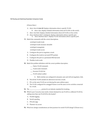 146 Routing and Switching Essentials Companion Guide
(Choose three.)
A. show vlan id vian-id: displays information about a specific VLAN.
B. show vlan: displays detailed information about all VLANs on the switch.
C. show vlan brief: displays detailed information about all VLANs on the switch.
D. show interfaces fa0/1 switchport: displays information about a specific port.
E. show interfaces fa0/1: displays VLAN information about a specific port.
11. Match the commands with the correct descriptions.
switchport mode trunk
switchport mode dynamic desirable
switchport nonegotiate
switchport mode access
A. Configures the port to negotiate a trunk
B. Configures the trunk to not send DTP packets
C. Configures the port as a permanent 802.1Q trunk
D. Disables trunk mode
12. Match the problem definition with the correct problem description.
___ Native VLAN mismatch
___ Trunk mode mismatch
___ Incorrect VLAN list
___ VLAN subnet conflict
A. Both switches are configured to dynamic auto and will not negotiate a link.
B. Not all the VLANs needed are allowed to traverse a trunk.
C. PCs on the same VLAN are not sharing the same address space.
D. The VLAN configured for untagged frames is not the same on two switches connected
by a trunk.
13. The _________________protocol is an industry standard for trunking.
14. Which Layer 2 security issue sends a frame destined for one VLAN to a different VLAN by
adding more than one VLAN ID to the header?
A. Double-tagging
B. Switch spoofing
C. PVLAN edge
D. Plaintext vty access
15. Which two design considerations are best practices for switch VLAN design? (Choose two.)
 