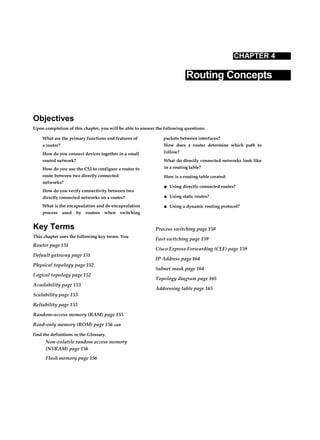 CHAPTER 4
Routing Concepts
Objectives
Upon completion of this chapter, you will be able to answer the following questions:
What are the primary functions and features of
a router?
How do you connect devices together in a small
routed network?
How do you use the CLI to configure a router to
route between two directly connected
networks?
How do you verify connectivity between two
directly connected networks on a router?
What is the encapsulation and de-encapsulation
process used by routers when switching
packets between interfaces?
How does a router determine which path to
follow?
What do directly connected networks look like
in a routing table?
How is a routing table created:
■ Using directly connected routes?
■ Using static routes?
■ Using a dynamic routing protocol?
Key Terms
This chapter uses the following key terms. You
Router page 151
Default gateway page 151
Physical topology page 152
Logical topology page 152
Availability page 153
Scalability page 153
Reliability page 153
Random-access memory (RAM) page 155
Read-only memory (ROM) page 156 can
find the definitions in the Glossary.
Non-volatile random access memory
(NVRAM) page 156
Flash memory page 156
Process switching page 158
Fast switching page 159
Cisco Express Forwarding (CEF) page 159
IP Address page 164
Subnet mask page 164
Topology diagram page 165
Addressing table page 165
 