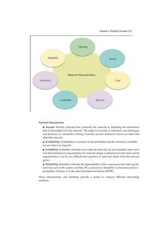 Chapter 4: Routing Concepts 153
Network Characteristics
■ Security: Security indicates how protected the network is, including the information
that is transmitted over the network. The subject of security is important, and techniques
and practices are constantly evolving. Consider security whenever actions are taken that
affect the network.
■ Availability: Availability is a measure of the probability that the network is available
for use when it is required.
■ Scalability: Scalability indicates how easily the network can accommodate more users
and data transmission requirements. If a network design is optimized to only meet current
requirements, it can be very difficult and expensive to meet new needs when the network
grows.
■ Reliability: Reliability indicates the dependability of the components that make up the
network, such as the routers, switches, PCs, and servers. Reliability is often measured as a
probability of failure or as the mean time between failures (MTBF).
These characteristics and attributes provide a means to compare different networking
solutions.
 