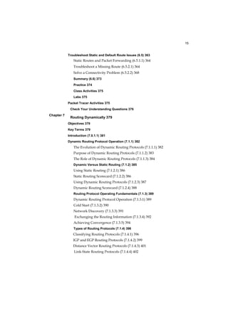 15
Chapter 7
Troubleshoot Static and Default Route Issues (6.5) 363
Static Routes and Packet Forwarding (6.5.1.1) 364
Troubleshoot a Missing Route (6.5.2.1) 364
Solve a Connectivity Problem (6.5.2.2) 368
Summary (6.6) 373
Practice 374
Class Activities 375
Labs 375
Packet Tracer Activities 375
Check Your Understanding Questions 376
Routing Dynamically 379
Objectives 379
Key Terms 379
Introduction (7.0.1.1) 381
Dynamic Routing Protocol Operation (7.1.1) 382
The Evolution of Dynamic Routing Protocols (7.1.1.1) 382
Purpose of Dynamic Routing Protocols (7.1.1.2) 383
The Role of Dynamic Routing Protocols (7.1.1.3) 384
Dynamic Versus Static Routing (7.1.2) 385
Using Static Routing (7.1.2.1) 386
Static Routing Scorecard (7.1.2.2) 386
Using Dynamic Routing Protocols (7.1.2.3) 387
Dynamic Routing Scorecard (7.1.2.4) 388
Routing Protocol Operating Fundamentals (7.1.3) 389
Dynamic Routing Protocol Operation (7.1.3.1) 389
Cold Start (7.1.3.2) 390
Network Discovery (7.1.3.3) 391
Exchanging the Routing Information (7.1.3.4) 392
Achieving Convergence (7.1.3.5) 394
Types of Routing Protocols (7.1.4) 396
Classifying Routing Protocols (7.1.4.1) 396
IGP and EGP Routing Protocols (7.1.4.2) 399
Distance Vector Routing Protocols (7.1.4.3) 401
Link-State Routing Protocols (7.1.4.4) 402
 