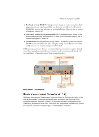 Chapter 4: Routing Concepts 157
■ Read-only memory (ROM): Provides permanent storage for bootup instructions, basic
diagnostic software, and a limited IOS in case the router cannot load the full-featured
IOS. ROM is firmware and referred to as nonvolatile because it does not lose its contents
when power is turned off.
■ Nonvolatile random-access memory (NVRAM): Provides permanent storage for the
startup configuration file (startup-config). NVRAM is non-volatile and does not lose its
contents when power is turned off.
■ Flash memory: Provides permanent storage for the IOS and other system- related files.
The IOS is copied from flash into RAM during the bootup process. Flash is non-volatile
and does not lose its contents when power is turned off.
Unlike a computer, a router does not have video adapters or sound card adapters. Instead,
routers have specialized ports and network interface cards to interconnect devices to other
networks. Figure 4-3 identifies some of these ports and interfaces.
Routers Interconnect Networks (4.1.1.4)
Most users are unaware of the presence of numerous routers on their own network or on the
Internet. Users expect to be able to access web pages, send emails, and download music,
regardless of whether the server accessed is on their own network or on another network.
Networking professionals know that it is the router that is responsible for forwarding packets
from network to network, from the original source to the final destination.
Figure 4-3 Back Panel of a Router
 
