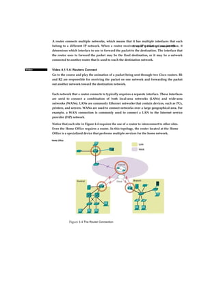 Chapter 4: Routing Concepts 158
Figure 4-4 The Router Connection
Video
A router connects multiple networks, which means that it has multiple interfaces that each
belong to a different IP network. When a router receives an IP packet on one interface, it
determines which interface to use to forward the packet to the destination. The interface that
the router uses to forward the packet may be the final destination, or it may be a network
connected to another router that is used to reach the destination network.
Video 4.1.1.4: Routers Connect
Go to the course and play the animation of a packet being sent through two Cisco routers. R1
and R2 are responsible for receiving the packet on one network and forwarding the packet
out another network toward the destination network.
Each network that a router connects to typically requires a separate interface. These interfaces
are used to connect a combination of both local-area networks (LANs) and wide-area
networks (WANs). LANs are commonly Ethernet networks that contain devices, such as PCs,
printers, and servers. WANs are used to connect networks over a large geographical area. For
example, a WAN connection is commonly used to connect a LAN to the Internet service
provider (ISP) network.
Notice that each site in Figure 4-4 requires the use of a router to interconnect to other sites.
Even the Home Office requires a router. In this topology, the router located at the Home
Office is a specialized device that performs multiple services for the home network.
Home Office
 