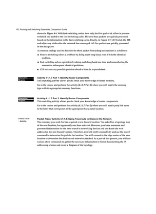 162 Routing and Switching Essentials Companion Guide
Interactive
Graphic
Interactive
Graphic
Packet Tracer
□ Activity
shown in Figure 4-6. With fast switching, notice how only the first packet of a flow is process-
switched and added to the fast-switching cache. The next four packets are quickly processed
based on the information in the fast-switching cache. Finally, in Figure 4-7, CEF builds the FIB
and adjacency tables after the network has converged. All five packets are quickly processed
in the data plane.
A common analogy used to describe the three packet-forwarding mechanisms is as follows:
■ Process switching solves a problem by doing math long hand, even if it is the identical
problem.
■ Fast switching solves a problem by doing math long hand one time and remembering the
answer for subsequent identical problems.
■ CEF solves every possible problem ahead of time in a spreadsheet.
Activity 4.1.1.7 Part 1: Identify Router Components
This matching activity allows you to check your knowledge of router memory.
Go to the course and perform the activity (4.1.1.7 Part 1) where you will match the memory
type with its appropriate memory functions.
Activity 4.1.1.7 Part 2: Identify Router Components
This matching activity allows you to check your knowledge of router components.
Go to the course and perform the activity (4.1.1.7 Part 2) where you will match port/ slot name
to the letter that corresponds to the appropriate back panel location.
Packet Tracer Activity 4.1.1.8: Using Traceroute to Discover the Network
The company you work for has acquired a new branch location. You asked for a topology map
of the new location, but apparently one does not exist. However, you have username and
password information for the new branch’s networking devices and you know the web
address for the new branch’s server. Therefore, you will verify connectivity and use the tracert
command to determine the path to the location. You will connect to the edge router of the new
location to determine the devices and networks attached. As a part of this process, you will use
various show commands to gather the necessary information to finish documenting the IP
addressing scheme and create a diagram of the topology.
 