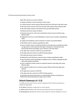 164 Routing and Switching Essentials Companion Guide
Home office devices can connect as follows:
■ Laptops and tablets connect wirelessly to a home router.
■ A network printer connects using an Ethernet cable to the switch port on the home router.
■ The home router connects to the service provider cable modem using an Ethernet cable.
■ The cable modem connects to the Internet service provider (ISP) network.
The Branch site devices connect as follows:
■ Corporate resources (i.e., file servers and printers) connect to Layer 2 switches using
Ethernet cables.
■ Desktop PCs and voice over IP (VoIP) phones connect to Layer 2 switches using Ethernet
cables.
■ Laptops and smartphones connect wirelessly to wireless access points (WAPs).
■ The WAPs connect to switches using Ethernet cables.
■ Layer 2 switches connect to an Ethernet interface on the edge router using Ethernet cables.
An edge router is a device that sits at the edge or boundary of a network and routes
between that network and another, such as between a LAN and a WAN.
■ The edge router connects to a WAN service provider (SP).
■ The edge router also connects to an ISP for backup purposes.
The Central site devices connect as follows:
■ Desktop PCs and VoIP phones connect to Layer 2 switches using Ethernet cables.
■ Layer 2 switches connect redundantly to multilayer Layer 3 switches using Ethernet fiber-
optic cables (orange connections).
■ Layer 3 multilayer switches connect to an Ethernet interface on the edge router using
Ethernet cables.
■ The corporate website server is connected using an Ethernet cable to the edge router
interface.
■ The edge router connects to a WAN SP.
■ The edge router also connects to an ISP for backup purposes.
In the Branch and Central LANs, hosts are connected either directly or indirectly (via
WAPs) to the network infrastructure using a Layer 2 switch.
Default Gateways (4.1.2.2)
To enable network access, devices must be configured with IP address information to
identify the appropriate
■ IP address: Identifies a unique host on a local network
■ Subnet mask: Identifies with which network subnet the host can communicate
■ Default gateway: Identifies the router to send a packet to when the destination is not on
 