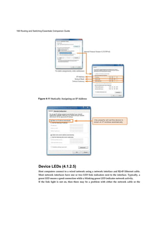 168 Routing and Switching Essentials Companion Guide
Device LEDs (4.1.2.5)
Host computers connect to a wired network using a network interface and RJ-45 Ethernet cable.
Most network interfaces have one or two LED link indicators next to the interface. Typically, a
green LED means a good connection while a blinking green LED indicates network activity.
If the link light is not on, then there may be a problem with either the network cable or the
Figure 4-11 Statically Assigning an IP Address
Figure 4-12 Dynamically Assigning an IP Address
 