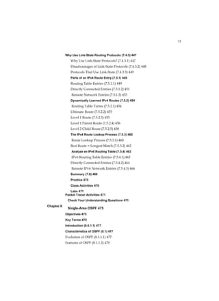17
Chapter 8
Why Use Link-State Routing Protocols (7.4.3) 447
Why Use Link-State Protocols? (7.4.3.1) 447
Disadvantages of Link-State Protocols (7.4.3.2) 448
Protocols That Use Link-State (7.4.3.3) 449
Parts of an IPv4 Route Entry (7.5.1) 449
Routing Table Entries (7.5.1.1) 449
Directly Connected Entries (7.5.1.2) 451
Remote Network Entries (7.5.1.3) 453
Dynamically Learned IPv4 Routes (7.5.2) 454
Routing Table Terms (7.5.2.1) 454
Ultimate Route (7.5.2.2) 455
Level 1 Route (7.5.2.3) 455
Level 1 Parent Route (7.5.2.4) 456
Level 2 Child Route (7.5.2.5) 458
The IPv4 Route Lookup Process (7.5.3) 460
Route Lookup Process (7.5.3.1) 460
Best Route = Longest Match (7.5.3.2) 462
Analyze an IPv6 Routing Table (7.5.4) 463
IPv6 Routing Table Entries (7.5.4.1) 463
Directly Connected Entries (7.5.4.2) 464
Remote IPv6 Network Entries (7.5.4.3) 466
Summary (7.6) 469
Practice 470
Class Activities 470
Labs 471
Packet Tracer Activities 471
Check Your Understanding Questions 471
Single-Area OSPF 475
Objectives 475
Key Terms 475
Introduction (8.0.1.1) 477
Characteristics of OSPF (8.1) 477
Evolution of OSPF (8.1.1.1) 477
Features of OSPF (8.1.1.2) 479
 