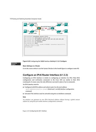 178 Routing and Switching Essentials Companion Guide
Figure 4-21 Configuring the G0/1 Interface
Interactive
Graphic
Figure 4-22 Configuring the S0/0/0 Interface Activity 4.1.3.2: Configure
Basic Settings on a Router
Go to the course online to use the Syntax Checker in the fourth figure to configure router R2.
Configure an IPv6 Router Interface (4.1.3.3)
Configuring an IPv6 interface is similar to configuring an interface for IPv4. Most IPv6
configuration and verification commands in the Cisco IOS are similar to their IPv4
counterparts. In many cases, the only difference uses ipv6 in place of ip in commands.
An IPv6 interface must be
■ Configured with IPv6 address and subnet mask: Use the ipv6 address
ipv6-address/prefix-iength [link-local | eui-64] interface configuration
command.
■ Activated: The interface must be activated using the no shutdown command.
Note
An interface can generate its own IPv6 link-local address without having a global unicast
address by using the ipv6 enable interface configuration command.
 