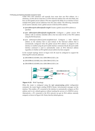 179 Routing and Switching Essentials Companion Guide
Unlike IPv4, IPv6 interfaces will typically have more than one IPv6 address. At a
minimum, an IPv6 device must have an IPv6 link-local address but will most likely also
have an IPv6 global unicast address. IPv6 also supports the ability for an interface to have
multiple IPv6 global unicast addresses from the same subnet. The following commands
can be used to statically create a global unicast or link-local IPv6 address:
■ ipv6 addressipv6-address/prefix-iength: Creates a global unicast IPv6 address as
specified.
■ ipv6 addressipv6-address/prefix-iengtheui-64: Configures a global unicast IPv6
address with an interface identifier (ID) in the low-order 64 bits of the IPv6 address
using the EUI-64 process.
■ ipv6 addressipv6-address/prefix-iengthlink-local: Configures a static linklocal
address on the interface that is used instead of the link-local address that is
automatically configured when the global unicast IPv6 address is assigned to the
interface or enabled using the ipv6 enable interface command. Recall, the ipv6 enable
interface command is used to automatically create an IPv6 link-local address
regardless of whether an IPv6 global unicast address has been assigned.
In the example topology shown in Figure 4-23, R1 must be configured to support the
following IPv6 network addresses:
■ 2001:0DB8:ACAD:0001:/64 or 2001:DB8:ACAD:1::/64
■ 2001:0DB8:ACAD:0002:/64 or 2001:DB8:ACAD:2::/64
■ 2001:0DB8:ACAD:0003:/64 or 2001:DB8:ACAD:3::/64
When the router is configured using the ipv6 unicast-routing global configuration
command, the router begins sending ICMPv6 Router Advertisement messages out the
interface. This enables a PC connected to the interface to automatically configure an IPv6
address and to set a default gateway without needing the services of a DHCPv6 server.
Alternatively, a PC connected to the IPv6 network can get its IPv6 address statically
assigned, as shown in Figure 4-24. Notice that the default gateway
 