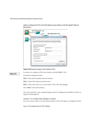 180 Routing and Switching Essentials Companion Guide
Figure 4-26 Configuring the R1 G0/1 Interface
Figure 4-24 Statically Assign an IPv6 Address to PC1
In summary, to configure an IPv6 router interface you should Step 1. Be in
the interface configuration mode.
Step 2. Add a short description about the interface.
Step 3. Add an IPv6 address and subnet mask.
Step 4. Add a clock rate if it is a serial interface with a DCE cable plugged
into it. Step 5. Activate the interface.
address configured for PC1 is the IPv6 global unicast address of the R1 Gigabit- Ethemet
0/0 interface.
How To
The router interfaces in the example topology must be configured and enabled as shown in
Figures 4-25 through 4-27.
Activity 4.1.3.3: Configure Basic Settings on a Router
Go to the course online to use the Syntax Checker in the sixth figure to configure the IPv6
 