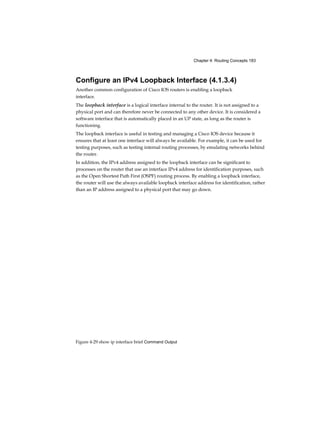 Chapter 4: Routing Concepts 183
Figure 4-29 show ip interface brief Command Output
Configure an IPv4 Loopback Interface (4.1.3.4)
Another common configuration of Cisco IOS routers is enabling a loopback
interface.
The loopback interface is a logical interface internal to the router. It is not assigned to a
physical port and can therefore never be connected to any other device. It is considered a
software interface that is automatically placed in an UP state, as long as the router is
functioning.
The loopback interface is useful in testing and managing a Cisco IOS device because it
ensures that at least one interface will always be available. For example, it can be used for
testing purposes, such as testing internal routing processes, by emulating networks behind
the router.
In addition, the IPv4 address assigned to the loopback interface can be significant to
processes on the router that use an interface IPv4 address for identification purposes, such
as the Open Shortest Path First (OSPF) routing process. By enabling a loopback interface,
the router will use the always available loopback interface address for identification, rather
than an IP address assigned to a physical port that may go down.
 