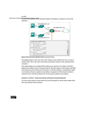 188 Routing and Switching Essentials Companion Guide
Interactive
Graphic
for IPv4.
The show ipv6 interface brief command in Figure 4-32 displays a summary for each of the
interfaces.
The [up/up] output on the same line as the interface name indicates the Layer 1/ Layer 2
interface state. This is the same as the Status and Protocol columns in the equivalent IPv4
command.
The output displays two configured IPv6 addresses per interface. One address is the IPv6
global unicast address that was manually entered. The other address, which begins with FE80,
is the link-local unicast address for the interface. A link-local address is automatically added
to an interface whenever a global unicast address is assigned. An IPv6 network interface is
required to have a link-local address, but not necessarily a global unicast address.
Activity 4.1.4.2 Part 1: Verify Connectivity of Directly Connected Networks
Go to the course online to use the slider bar in the first graphic to see the entire output of the
show ipv6 interface brief command.
Figure 4-32 show ipv6 interface brief Command Output
 