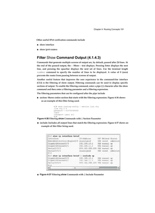 Chapter 4: Routing Concepts 191
Other useful IPv6 verification commands include
■ show interface
■ show ipv6 routers
Filter Show Command Output (4.1.4.3)
Commands that generate multiple screens of output are, by default, paused after 24 lines. At
the end of the paused output, the - -More- - text displays. Pressing Enter displays the next
line, and pressing the spacebar displays the next set of lines. Use the terminal length
number command to specify the number of lines to be displayed. A value of 0 (zero)
prevents the router from pausing between screens of output.
Another useful feature that improves the user experience in the command-line interface
(CLI) is the filtering of show output. Filtering commands can be used to display specific
sections of output. To enable the filtering command, enter a pipe (|) character after the show
command and then enter a filtering parameter and a filtering expression.
The filtering parameters that can be configured after the pipe include
■ section: Shows entire section that starts with the filtering expression. Figure 4-36 shows
us an example of this filter being used.
Rl# show running-config | section lino vty
line vty 0 4
password 7 010752180500
login
transport input all
Rl#
Figure 4-36 Filtering show Commands with | Section Parameter
■ include: Includes all output lines that match the filtering expression. Figure 4-37 shows an
example of this filter being used.
■ Figure 4-37 Filtering show Commands with | Include Parameter
 