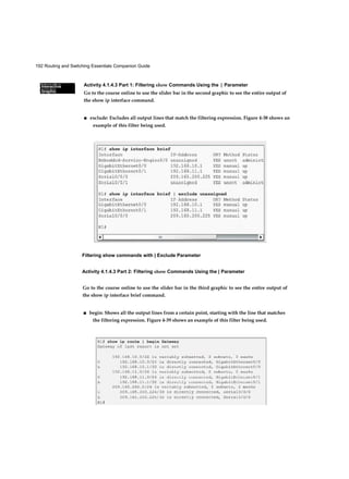 192 Routing and Switching Essentials Companion Guide
Interactive
Graphic
Interactive
Graphic
Activity 4.1.4.3 Part 1: Filtering show Commands Using the | Parameter
Go to the course online to use the slider bar in the second graphic to see the entire output of
the show ip interface command.
■ exclude: Excludes all output lines that match the filtering expression. Figure 4-38 shows an
example of this filter being used.
Filtering show commands with | Exclude Parameter
Activity 4.1.4.3 Part 2: Filtering show Commands Using the | Parameter
Go to the course online to use the slider bar in the third graphic to see the entire output of
the show ip interface brief command.
■ begin: Shows all the output lines from a certain point, starting with the line that matches
the filtering expression. Figure 4-39 shows an example of this filter being used.
 