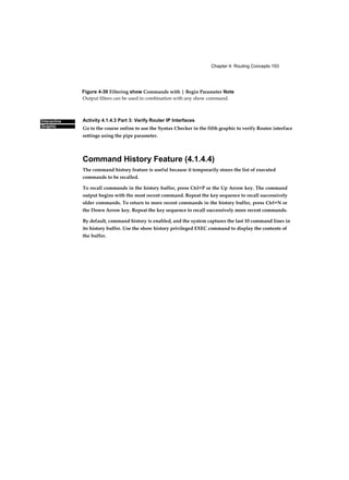 Chapter 4: Routing Concepts 193
Interactive
Graphic
Figure 4-39 Filtering show Commands with | Begin Parameter Note
Output filters can be used in combination with any show command.
Activity 4.1.4.3 Part 3: Verify Router IP Interfaces
Go to the course online to use the Syntax Checker in the fifth graphic to verify Router interface
settings using the pipe parameter.
Command History Feature (4.1.4.4)
The command history feature is useful because it temporarily stores the list of executed
commands to be recalled.
To recall commands in the history buffer, press Ctrl+P or the Up Arrow key. The command
output begins with the most recent command. Repeat the key sequence to recall successively
older commands. To return to more recent commands in the history buffer, press Ctrl+N or
the Down Arrow key. Repeat the key sequence to recall successively more recent commands.
By default, command history is enabled, and the system captures the last 10 command lines in
its history buffer. Use the show history privileged EXEC command to display the contents of
the buffer.
 