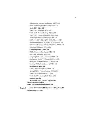19
Chapter 9
Adjusting the Interface Bandwidths (8.2.3.5) 521
Manually Setting the OSPF Cost (8.2.3.6) 522
Verify OSPF (8.2.4) 523
Verify OSPF Neighbors (8.2.4.1) 523
Verify OSPF Protocol Settings (8.2.4.2) 525
Verify OSPF Process Information (8.2.4.3) 526
Verify OSPF Interface Settings (8.2.4.4) 526
OSPFv2 vs. OSPFv3 (8.3.1) 527 OSPFv3 (8.3.1.1) 528
Similarities Between OSPFv2 to OSPFv3 (8.3.1.2) 529
Differences Between OSPFv2 and OSPFv3 (8.3.1.3) 529
Link-Local Addresses (8.3.1.4) 530
Configuring OSPFv3 (8.3.2) 531
OSPFv3 Network Topology (8.3.2.1) 531
Link-Local Addresses (8.3.2.2) 533
Assigning Link-Local Addresses (8.3.2.3) 534
Configuring the OSPFv3 Router ID (8.3.2.4) 535
Modifying an OSPFv3 Router ID (8.3.2.5) 538
Enabling OSPFv3 on Interfaces (8.3.2.6) 539
Verify OSPFv3 (8.3.3) 540
Verify OSPFv3 Neighbors (8.3.3.1) 540
Verify OSPFv3 Protocol Settings (8.3.3.2) 541
Verify OSPFv3 Interfaces (8.3.3.3) 542
Verify the IPv6 Routing Table (8.3.3.4) 543
Summary (8.4) 544
Practice 545 Class Activities 545 Labs 545
Packet Tracer Activities 546
Check Your Understanding Questions 546
Access Control Lists 549 Objectives 549 Key Terms 549
Introduction (9.0.1.1) 550
 