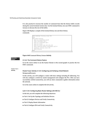 194 Routing and Switching Essentials Companion Guide
Interactive
Graphic
Packet Tracer □
Activity
It is also practical to increase the number of command lines that the history buffer records
during the current terminal session only. Use the terminal history size user EXEC command to
increase or decrease the size of the buffer.
Figure 4-40 displays a sample of the terminal history size and show history
commands.
Figure 4-40 Command History Feature Activity
4.1.4.4: The Command History Feature
Go to the course online to use the Syntax Checker in the second graphic to practice the two
EXEC commands.
Packet Tracer Activity 4.1.4.5: Configuring and Verifying a Small Network
Background/Scenario
In this activity, you will configure a router with basic settings including IP addressing. You
will also configure a switch for remote management and configure the PCs. After you have
successfully verified connectivity, you will use show commands to gather information about
the network.
Go to the course online to complete this lab activity.
Lab 4.1.4.6: Configuring Basic Router Settings with IOS CLI
In this lab, you will complete the following objectives:
■ Part 1: Set Up the Topology and Initialize Devices
■ Part 2: Configure Devices and Verify Connectivity
■ Part 3: Display Router Information
■ Part 4: Configure IPv6 and Verify Connectivity
Rl# terminal history size 200
Rl#
Rl# show history
show ip interface brief
chow intcrfacc g0/0
show ip interface gO/1
show ip route
show ip route 209.165.200.224
show running-config interface s0/0/0
terminal history size 200
show history
Rl#
-
 