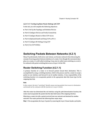 Chapter 4: Routing Concepts 195
Lab 4.1.4.7: Configuring Basic Router Settings with CCP
In this lab, you will complete the following objectives:
■ Part 1: Set Up the Topology and Initialize Devices
■ Part 2: Configure Devices and Verify Connectivity
■ Part 3: Configure Router to Allow CCP Access
■ Part 4: (Optional) Install and Setup CCP on PC-A
■ Part 5: Configure R1 Settings Using CCP
■ Part 6: Use CCP Utilities
Switching Packets Between Networks (4.2.1)
Many IT professionals, both novice and veteran, can become confused when discussing the
concept of moving packets between interfaces of a router. Even though this movement takes
place on a router, it is still called switching. It may also be called route switching so as not to
be confused with packet switching that occurs at Layer 2 of the OSI.
Router Switching Function (4.2.1.1)
A primary function of a router is to forward packets toward their destination. This is
accomplished by using a switching function, which is the process used by a router to accept a
packet on one interface and forward it out of another interface. A key responsibility of the
switching function is to encapsulate packets in the appropriate data link frame type for the
outgoing data link.
Note
In this context, the term “switching” literally means moving packets from source to destination
and should not be confused with the function of a Layer 2 switch.
After the router has determined the exit interface using the path determination function, the
router must encapsulate the packet into the data link frame of the outgoing interface.
What does a router do with a packet received from one network and destined for another
network? The router performs the following three major steps:
Step 1. De-encapsulates the Layer 3 packet by removing the Layer 2 frame header and trailer.
 