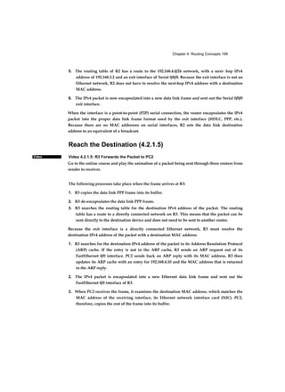Chapter 4: Routing Concepts 199
Video
5. The routing table of R2 has a route to the 192.168.4.0/24 network, with a next- hop IPv4
address of 192.168.3.2 and an exit interface of Serial 0/0/0. Because the exit interface is not an
Ethernet network, R2 does not have to resolve the next-hop IPv4 address with a destination
MAC address.
6. The IPv4 packet is now encapsulated into a new data link frame and sent out the Serial 0/0/0
exit interface.
When the interface is a point-to-point (P2P) serial connection, the router encapsulates the IPv4
packet into the proper data link frame format used by the exit interface (HDLC, PPP, etc.).
Because there are no MAC addresses on serial interfaces, R2 sets the data link destination
address to an equivalent of a broadcast.
Reach the Destination (4.2.1.5)
Video 4.2.1.5: R3 Forwards the Packet to PC2
Go to the online course and play the animation of a packet being sent through three routers from
sender to receiver.
The following processes take place when the frame arrives at R3:
1. R3 copies the data link PPP frame into its buffer.
2. R3 de-encapsulates the data link PPP frame.
3. R3 searches the routing table for the destination IPv4 address of the packet. The routing
table has a route to a directly connected network on R3. This means that the packet can be
sent directly to the destination device and does not need to be sent to another router.
Because the exit interface is a directly connected Ethernet network, R3 must resolve the
destination IPv4 address of the packet with a destination MAC address:
1. R3 searches for the destination IPv4 address of the packet in its Address Resolution Protocol
(ARP) cache. If the entry is not in the ARP cache, R3 sends an ARP request out of its
FastEthernet 0/0 interface. PC2 sends back an ARP reply with its MAC address. R3 then
updates its ARP cache with an entry for 192.168.4.10 and the MAC address that is returned
in the ARP reply.
2. The IPv4 packet is encapsulated into a new Ethernet data link frame and sent out the
FastEthernet 0/0 interface of R3.
3. When PC2 receives the frame, it examines the destination MAC address, which matches the
MAC address of the receiving interface, its Ethernet network interface card (NIC). PC2,
therefore, copies the rest of the frame into its buffer.
 