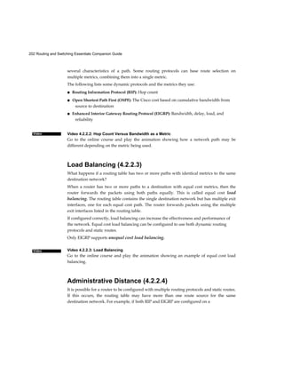 202 Routing and Switching Essentials Companion Guide
Video
Video
several characteristics of a path. Some routing protocols can base route selection on
multiple metrics, combining them into a single metric.
The following lists some dynamic protocols and the metrics they use:
■ Routing Information Protocol (RIP): Hop count
■ Open Shortest Path First (OSPF): The Cisco cost based on cumulative bandwidth from
source to destination
■ Enhanced Interior Gateway Routing Protocol (EIGRP): Bandwidth, delay, load, and
reliability
Video 4.2.2.2: Hop Count Versus Bandwidth as a Metric
Go to the online course and play the animation showing how a network path may be
different depending on the metric being used.
Load Balancing (4.2.2.3)
What happens if a routing table has two or more paths with identical metrics to the same
destination network?
When a router has two or more paths to a destination with equal cost metrics, then the
router forwards the packets using both paths equally. This is called equal cost load
balancing. The routing table contains the single destination network but has multiple exit
interfaces, one for each equal cost path. The router forwards packets using the multiple
exit interfaces listed in the routing table.
If configured correctly, load balancing can increase the effectiveness and performance of
the network. Equal cost load balancing can be configured to use both dynamic routing
protocols and static routes.
Only EIGRP supports unequal cost load balancing.
Video 4.2.2.3: Load Balancing
Go to the online course and play the animation showing an example of equal cost load
balancing.
Administrative Distance (4.2.2.4)
It is possible for a router to be configured with multiple routing protocols and static routes.
If this occurs, the routing table may have more than one route source for the same
destination network. For example, if both RIP and EIGRP are configured on a
 