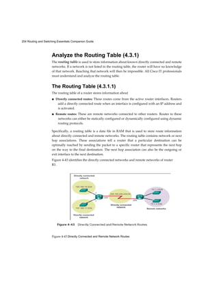 204 Routing and Switching Essentials Companion Guide
Figure 4-43 Directly Connected and Remote Network Routes
Analyze the Routing Table (4.3.1)
The routing table is used to store information about known directly connected and remote
networks. If a network is not listed in the routing table, the router will have no knowledge
of that network. Reaching that network will then be impossible. All Cisco IT professionals
must understand and analyze the routing table.
The Routing Table (4.3.1.1)
The routing table of a router stores information about
■ Directly connected routes: These routes come from the active router interfaces. Routers
add a directly connected route when an interface is configured with an IP address and
is activated.
■ Remote routes: These are remote networks connected to other routers. Routes to these
networks can either be statically configured or dynamically configured using dynamic
routing protocols.
Specifically, a routing table is a data file in RAM that is used to store route information
about directly connected and remote networks. The routing table contains network or next
hop associations. These associations tell a router that a particular destination can be
optimally reached by sending the packet to a specific router that represents the next hop
on the way to the final destination. The next hop association can also be the outgoing or
exit interface to the next destination.
Figure 4-43 identifies the directly connected networks and remote networks of router
R1.
 