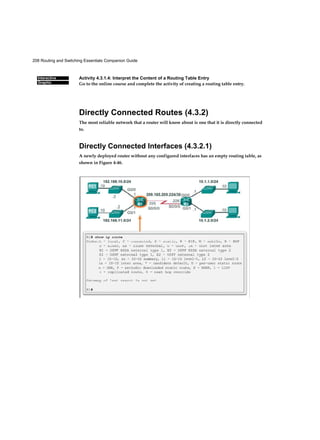 208 Routing and Switching Essentials Companion Guide
Interactive
Graphic
Activity 4.3.1.4: Interpret the Content of a Routing Table Entry
Go to the online course and complete the activity of creating a routing table entry.
Directly Connected Routes (4.3.2)
The most reliable network that a router will know about is one that it is directly connected
to.
Directly Connected Interfaces (4.3.2.1)
A newly deployed router without any configured interfaces has an empty routing table, as
shown in Figure 4-46.
 