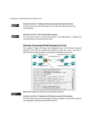 213 Routing and Switching Essentials Companion Guide
Interactive
Graphic
Interactive
Graphic
Interactive
Graphic
Activity 4.3.2.3 Part 1: Verifying the Directly Connected Routing Table Entries
Go to the online course and use the slider bar to see the entire output of the show ip
route command.
Activity 4.3.2.3 Part 2: The Command History Feature
Go to the course online to use the Syntax Checker in the fifth graphic to configure and
activate the directly connected interfaces on R2.
Directly Connected IPv6 Example (4.3.2.4)
The example in Figure 4-52 shows the configuration steps for the directly connected
interfaces of R1 with the indicated IPv6 addresses. Notice the Layer 1 and Layer 2
informational messages generated as each interface is configured and activated.
Activity 4.3.2.4 (Part 1): Configure the R1 Directly Connected IPv6 Interfaces
Go to the online course and use the slider bar in the first graphic to see the entire output of
the configuration of directly connected IPv6 interfaces.
Figure 4-52 Configure the R1 Directly Connected IPv6 Interfaces
 