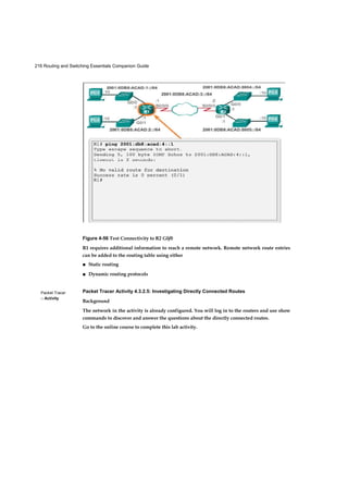 216 Routing and Switching Essentials Companion Guide
Packet Tracer
□ Activity
Figure 4-56 Test Connectivity to R2 G0/0
R1 requires additional information to reach a remote network. Remote network route entries
can be added to the routing table using either
■ Static routing
■ Dynamic routing protocols
Packet Tracer Activity 4.3.2.5: Investigating Directly Connected Routes
Background
The network in the activity is already configured. You will log in to the routers and use show
commands to discover and answer the questions about the directly connected routes.
Go to the online course to complete this lab activity.
 