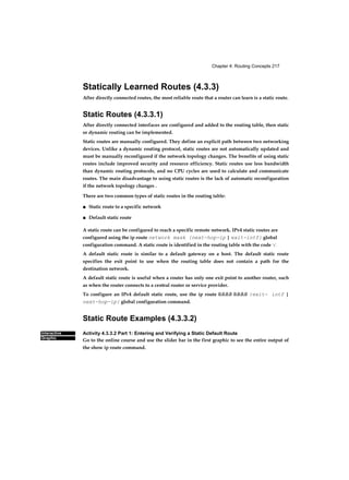 Chapter 4: Routing Concepts 217
Interactive
Graphic
Statically Learned Routes (4.3.3)
After directly connected routes, the most reliable route that a router can learn is a static route.
Static Routes (4.3.3.1)
After directly connected interfaces are configured and added to the routing table, then static
or dynamic routing can be implemented.
Static routes are manually configured. They define an explicit path between two networking
devices. Unlike a dynamic routing protocol, static routes are not automatically updated and
must be manually reconfigured if the network topology changes. The benefits of using static
routes include improved security and resource efficiency. Static routes use less bandwidth
than dynamic routing protocols, and no CPU cycles are used to calculate and communicate
routes. The main disadvantage to using static routes is the lack of automatic reconfiguration
if the network topology changes .
There are two common types of static routes in the routing table:
■ Static route to a specific network
■ Default static route
A static route can be configured to reach a specific remote network. IPv4 static routes are
configured using the ip route network mask {next-hop-ip | exit-intf} global
configuration command. A static route is identified in the routing table with the code ‘S’.
A default static route is similar to a default gateway on a host. The default static route
specifies the exit point to use when the routing table does not contain a path for the
destination network.
A default static route is useful when a router has only one exit point to another router, such
as when the router connects to a central router or service provider.
To configure an IPv4 default static route, use the ip route 0.0.0.0 0.0.0.0 {exit- intf |
next-hop-ip} global configuration command.
Static Route Examples (4.3.3.2)
Activity 4.3.3.2 Part 1: Entering and Verifying a Static Default Route
Go to the online course and use the slider bar in the first graphic to see the entire output of
the show ip route command.
 