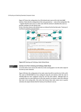 218 Routing and Switching Essentials Companion Guide
Interactive
Graphic
Figure 4-57 Entering and Verifying a Static Default Route
Activity 4.3.3.2 Part 2: Entering and Verifying a Static Route
Go to the online course and use the slider bar in the second graphic to see the entire output of
the show ip route command.
Figure 4-58 shows the configuration of two static routes from R2 to reach the two LANs on R1.
The route to 192.168.10.0/24 has been configured using the exit interface while the route to
192.168.11.0/24 has been configured using the next hop IPv4 address. Although both are
acceptable, there are some differences in how they operate. For instance, notice how different
they look in the routing table. Also notice that because these static routes were to specific
networks, the output indicates that the Gateway of Last Resort is not set.
Figure 4-57 shows the configuration of an IPv4 default static route on R1 to the Serial 0/0/0
interface. Notice that the configuration of the route generated an ‘S*’ entry in the routing table. The
‘S’ signifies that the route source is a static route while the asterisk (*) identifies this route as a
possible candidate to be the default route.
In fact, it has been chosen as the default route as evidenced by the line that reads, “Gateway of
Last Resort is 0.0.0.0 to network 0.0.0.0.”
 