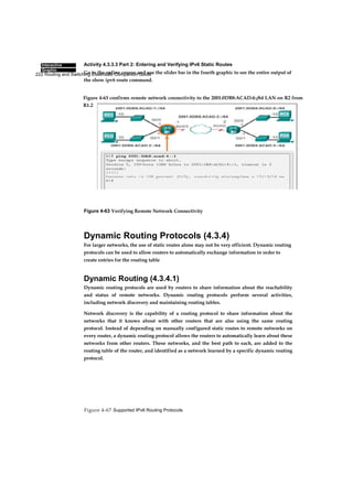 222 Routing and Switching Essentials Companion Guide
Figure 4-67 Supported IPv6 Routing Protocols
Interactive
Graphic
Activity 4.3.3.3 Part 2: Entering and Verifying IPv6 Static Routes
Go to the online course and use the slider bar in the fourth graphic to see the entire output of
the show ipv6 route command.
Figure 4-63 Verifying Remote Network Connectivity
Dynamic Routing Protocols (4.3.4)
For larger networks, the use of static routes alone may not be very efficient. Dynamic routing
protocols can be used to allow routers to automatically exchange information in order to
create entries for the routing table
Dynamic Routing (4.3.4.1)
Dynamic routing protocols are used by routers to share information about the reachability
and status of remote networks. Dynamic routing protocols perform several activities,
including network discovery and maintaining routing tables.
Network discovery is the capability of a routing protocol to share information about the
networks that it knows about with other routers that are also using the same routing
protocol. Instead of depending on manually configured static routes to remote networks on
every router, a dynamic routing protocol allows the routers to automatically learn about these
networks from other routers. These networks, and the best path to each, are added to the
routing table of the router, and identified as a network learned by a specific dynamic routing
protocol.
Figure 4-63 confirms remote network connectivity to the 2001:0DB8:ACAD:4::/64 LAN on R2 from
R1.2
 