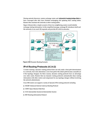 Chapter 4: Routing Concepts 223During network discovery, routers exchange routes and update their routing tables. Routers
have converged after they have finished exchanging and updating their routing tables.
Routers then maintain the networks in their routing tables.
Figure 4-64 provides a simple scenario of how two neighboring routers would initially
exchange routing information. In this simplified message, exchange R1 introduces itself and
the networks it can reach. R2 responds and provides R1 with its networks.
IPv4 Routing Protocols (4.3.4.2)
A router running a dynamic routing protocol does not only make a best path determination
to a network, but it also determines a new best path if the initial path becomes unusable (or
if the topology changes). For these reasons, dynamic routing protocols have an advantage
over static routes. Routers that use dynamic routing protocols automatically share routing
information with other routers and compensate for any topology changes without involving
the network administrator.
Cisco ISR routers can support a variety of dynamic IPv4 routing protocols including
■ EIGRP: Enhanced Interior Gateway Routing Protocol
■ OSPF: Open Shortest Path First
■ S-IS: Intermediate System-to-Intermediate System
■ RIP: Routing Information Protocol
Figure 4-64 Dynamic Routing Scenario
 