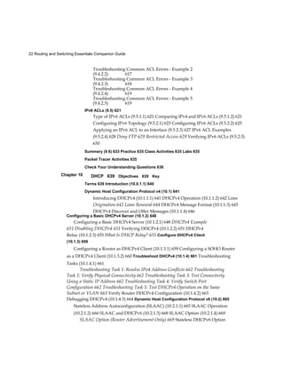 22 Routing and Switching Essentials Companion Guide
Chapter 10
Troubleshooting Common ACL Errors - Example 2
(9.4.2.2) 617
Troubleshooting Common ACL Errors - Example 3
(9.4.2.3) 618
Troubleshooting Common ACL Errors - Example 4
(9.4.2.4) 619
Troubleshooting Common ACL Errors - Example 5
(9.4.2.5) 619
IPv6 ACLs (9.5) 621
Type of IPv6 ACLs (9.5.1.1) 621 Comparing IPv4 and IPv6 ACLs (9.5.1.2) 621
Configuring IPv6 Topology (9.5.2.1) 623 Configuring IPv6 ACLs (9.5.2.2) 625
Applying an IPv6 ACL to an Interface (9.5.2.3) 627 IPv6 ACL Examples
(9.5.2.4) 628 Deny FTP 629 Restricted Access 629 Verifying IPv6 ACLs (9.5.2.5)
630
Summary (9.6) 633 Practice 635 Class Activities 635 Labs 635
Packet Tracer Activities 635
Check Your Understanding Questions 636
DHCP 639 Objectives 639 Key
Terms 639 Introduction (10.0.1.1) 640
Dynamic Host Configuration Protocol v4 (10.1) 641
Introducing DHCPv4 (10.1.1.1) 641 DHCPv4 Operation (10.1.1.2) 642 Lease
Origination 642 Lease Renewal 644 DHCPv4 Message Format (10.1.1.3) 645
DHCPv4 Discover and Offer Messages (10.1.1.4) 646
Configuring a Basic DHCPv4 Server (10.1.2) 648
Configuring a Basic DHCPv4 Server (10.1.2.1) 648 DHCPv4 Example
651 Disabling DHCPv4 651 Verifying DHCPv4 (10.1.2.2) 651 DHCPv4
Relay (10.1.2.3) 655 What Is DHCP Relay? 655 Configure DHCPv4 Client
(10.1.3) 659
Configuring a Router as DHCPv4 Client (10.1.3.1) 659 Configuring a SOHO Router
as a DHCPv4 Client (10.1.3.2) 660 Troubleshoot DHCPv4 (10.1.4) 661 Troubleshooting
Tasks (10.1.4.1) 661
Troubleshooting Task 1: Resolve IPv4 Address Conflicts 662 Troubleshooting
Task 2: Verify Physical Connectivity 662 Troubleshooting Task 3: Test Connectivity
Using a Static IP Address 662 Troubleshooting Task 4: Verify Switch Port
Configuration 662 Troubleshooting Task 5: Test DHCPv4 Operation on the Same
Subnet or VLAN 663 Verify Router DHCPv4 Configuration (10.1.4.2) 663
Debugging DHCPv4 (10.1.4.3) 664 Dynamic Host Configuration Protocol v6 (10.2) 665
Stateless Address Autoconfiguration (SLAAC) (10.2.1.1) 665 SLAAC Operation
(10.2.1.2) 666 SLAAC and DHCPv6 (10.2.1.3) 668 SLAAC Option (10.2.1.4) 669
SLAAC Option (Router Advertisement Only) 669 Stateless DHCPv6 Option
 