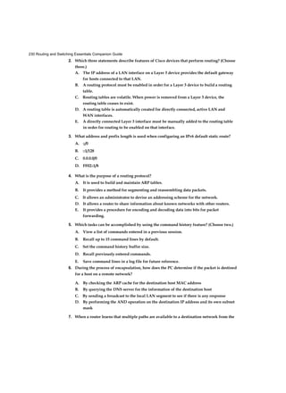 230 Routing and Switching Essentials Companion Guide
2. Which three statements describe features of Cisco devices that perform routing? (Choose
three.)
A. The IP address of a LAN interface on a Layer 3 device provides the default gateway
for hosts connected to that LAN.
B. A routing protocol must be enabled in order for a Layer 3 device to build a routing
table.
C. Routing tables are volatile. When power is removed from a Layer 3 device, the
routing table ceases to exist.
D. A routing table is automatically created for directly connected, active LAN and
WAN interfaces.
E. A directly connected Layer 3 interface must be manually added to the routing table
in order for routing to be enabled on that interface.
3. What address and prefix length is used when configuring an IPv6 default static route?
A. ::/0
B. ::1/128
C. 0.0.0.0/0
D. FF02::1/8
4. What is the purpose of a routing protocol?
A. It is used to build and maintain ARP tables.
B. It provides a method for segmenting and reassembling data packets.
C. It allows an administrator to devise an addressing scheme for the network.
D. It allows a router to share information about known networks with other routers.
E. It provides a procedure for encoding and decoding data into bits for packet
forwarding.
5. Which tasks can be accomplished by using the command history feature? (Choose two.)
A. View a list of commands entered in a previous session.
B. Recall up to 15 command lines by default.
C. Set the command history buffer size.
D. Recall previously entered commands.
E. Save command lines in a log file for future reference.
6. During the process of encapsulation, how does the PC determine if the packet is destined
for a host on a remote network?
A. By checking the ARP cache for the destination host MAC address
B. By querying the DNS server for the information of the destination host
C. By sending a broadcast to the local LAN segment to see if there is any response
D. By performing the AND operation on the destination IP address and its own subnet
mask
7. When a router learns that multiple paths are available to a destination network from the
 