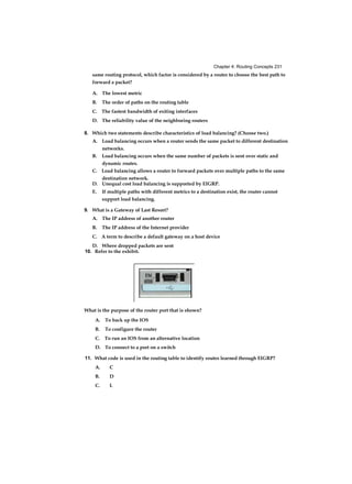 Chapter 4: Routing Concepts 231
same routing protocol, which factor is considered by a router to choose the best path to
forward a packet?
A. The lowest metric
B. The order of paths on the routing table
C. The fastest bandwidth of exiting interfaces
D. The reliability value of the neighboring routers
8. Which two statements describe characteristics of load balancing? (Choose two.)
A. Load balancing occurs when a router sends the same packet to different destination
networks.
B. Load balancing occurs when the same number of packets is sent over static and
dynamic routes.
C. Load balancing allows a router to forward packets over multiple paths to the same
destination network.
D. Unequal cost load balancing is supported by EIGRP.
E. If multiple paths with different metrics to a destination exist, the router cannot
support load balancing.
9. What is a Gateway of Last Resort?
A. The IP address of another router
B. The IP address of the Internet provider
C. A term to describe a default gateway on a host device
D. Where dropped packets are sent
10. Refer to the exhibit.
What is the purpose of the router port that is shown?
A. To back up the IOS
B. To configure the router
C. To run an IOS from an alternative location
D. To connect to a port on a switch
11. What code is used in the routing table to identify routes learned through EIGRP?
A. C
B. D
C. L
 