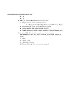 232 Routing and Switching Essentials Companion Guide
D. O
E. S
12. Which two statements describe static routes? (Choose two.)
A. They are created in interface configuration mode.
B. They require manual reconfiguration to accommodate network changes.
C. They automatically become the default gateway of the router.
D. They are identified in the routing table with the prefix S.
E. They are automatically updated whenever an interface is reconfigured or shut down.
13. The output of the show ip route command contains the following entry:
S 10.2.0.0 [1/0] via 172.16.2.2. What value is indicated by the 1 in the [1/0] portion of the
output?
A. Metric
B. Number of hops
C. Administrative distance
D. Interface ID through which the network can be reached
 