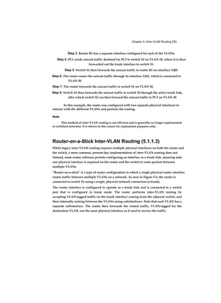 Chapter 5: Inter-VLAN Routing 235
Step 3. Router R1 has a separate interface configured for each of the VLANs.
Step 4. PC1 sends unicast traffic destined for PC3 to switch S2 on VLAN 10, where it is then
forwarded out the trunk interface to switch S1.
Step 5. Switch S1 then forwards the unicast traffic to router R1 on interface G0/0.
Step 6. The router routes the unicast traffic through its interface G0/1, which is connected to
VLAN 30.
Step 7. The router forwards the unicast traffic to switch S1 on VLAN 30.
Step 8. Switch S1 then forwards the unicast traffic to switch S2 through the active trunk link,
after which switch S2 can then forward the unicast traffic to PC3 on VLAN 30.
In this example, the router was configured with two separate physical interfaces to
interact with the different VLANs and perform the routing.
Note
This method of inter-VLAN routing is not efficient and is generally no longer implemented
in switched networks. It is shown in this course for explanation purposes only.
Router-on-a-Stick Inter-VLAN Routing (5.1.1.3)
While legacy inter-VLAN routing requires multiple physical interfaces on both the router and
the switch, a more common, present-day implementation of inter-VLAN routing does not.
Instead, some router software permits configuring an interface as a trunk link, meaning only
one physical interface is required on the router and the switch to route packets between
multiple VLANs.
“Router-on-a-stick” is a type of router configuration in which a single physical router interface
routes traffic between multiple VLANs on a network. As seen in Figure 5-3, the router is
connected to switch S1 using a single, physical network connection (a trunk).
The router interface is configured to operate as a trunk link and is connected to a switch
port that is configured in trunk mode. The router performs inter-VLAN routing by
accepting VLAN-tagged traffic on the trunk interface coming from the adjacent switch, and
then internally routing between the VLANs using subinterfaces. Note that each VLAN has a
separate subinterface. The router then forwards the routed traffic, VLAN-tagged for the
destination VLAN, out the same physical interface as it used to receive the traffic.
 