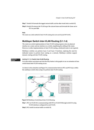 Chapter 5: Inter-VLAN Routing 237
Interactive
Graphic
Step 7. Switch S1 forwards the tagged unicast traffic out the other trunk link to switch S2.
Step 8. Switch S2 removes the VLAN tag of the unicast frame and forwards the frame out to
PC3 on port F0/6.
Note
The router-on-a-stick method of inter-VLAN routing does not scale beyond 50 VLANs.
Multilayer Switch Inter-VLAN Routing (5.1.1.4)
The router-on-a-stick implementation of inter-VLAN routing requires only one physical
interface on a router and one interface on a switch, simplifying the cabling of the router.
However, in other implementations of inter-VLAN routing, a dedicated router is not required.
Multilayer switches can perform Layer 2 and Layer 3 functions, replacing the need for
dedicated routers to perform basic routing on a network. Multilayer switches support
dynamic routing and inter-VLAN routing.
Activity 5.1.1.4: Switch Inter-VLAN Routing
Go to the online curriculum and click the Play button in the graphic to see an animation of how
switch-based inter-VLAN routing occurs.
As shown in the animation and Figure 5-4, communication between PC1 and PC3 stays within
the multilayer switch when using it to perform inter-VLAN routing.
Figure 5-4 Multilayer Switch-Based Inter-VLAN Routing
Step 1. PC1 on VLAN 10 is communicating with PC3 on VLAN 30 through switch S1 using
VLAN interfaces configured for each VLAN.
Step 2. PC1 sends its unicast traffic to switch S2.
 