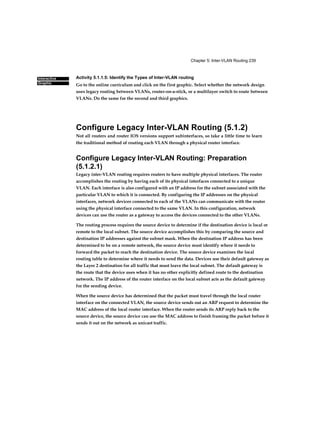 Chapter 5: Inter-VLAN Routing 239
Interactive
Graphic
Activity 5.1.1.5: Identify the Types of Inter-VLAN routing
Go to the online curriculum and click on the first graphic. Select whether the network design
uses legacy routing between VLANs, router-on-a-stick, or a multilayer switch to route between
VLANs. Do the same for the second and third graphics.
Configure Legacy Inter-VLAN Routing (5.1.2)
Not all routers and router IOS versions support subinterfaces, so take a little time to learn
the traditional method of routing each VLAN through a physical router interface.
Configure Legacy Inter-VLAN Routing: Preparation
(5.1.2.1)
Legacy inter-VLAN routing requires routers to have multiple physical interfaces. The router
accomplishes the routing by having each of its physical interfaces connected to a unique
VLAN. Each interface is also configured with an IP address for the subnet associated with the
particular VLAN to which it is connected. By configuring the IP addresses on the physical
interfaces, network devices connected to each of the VLANs can communicate with the router
using the physical interface connected to the same VLAN. In this configuration, network
devices can use the router as a gateway to access the devices connected to the other VLANs.
The routing process requires the source device to determine if the destination device is local or
remote to the local subnet. The source device accomplishes this by comparing the source and
destination IP addresses against the subnet mask. When the destination IP address has been
determined to be on a remote network, the source device must identify where it needs to
forward the packet to reach the destination device. The source device examines the local
routing table to determine where it needs to send the data. Devices use their default gateway as
the Layer 2 destination for all traffic that must leave the local subnet. The default gateway is
the route that the device uses when it has no other explicitly defined route to the destination
network. The IP address of the router interface on the local subnet acts as the default gateway
for the sending device.
When the source device has determined that the packet must travel through the local router
interface on the connected VLAN, the source device sends out an ARP request to determine the
MAC address of the local router interface. When the router sends its ARP reply back to the
source device, the source device can use the MAC address to finish framing the packet before it
sends it out on the network as unicast traffic.
 