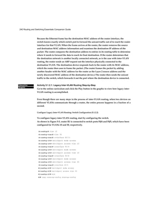 240 Routing and Switching Essentials Companion Guide
Interactive
Graphic
Because the Ethernet frame has the destination MAC address of the router interface, the
switch knows exactly which switch port to forward the unicast traffic out of to reach the router
interface for that VLAN. When the frame arrives at the router, the router removes the source
and destination MAC address information and examines the destination IP address of the
packet. The router compares the destination address to entries in its routing table to determine
where it needs to forward the data to reach its final destination. If the router determines that
the destination network is another locally connected network, as is the case with inter-VLAN
routing, the router sends an ARP request out the interface physically connected to the
destination VLAN. The destination device responds back to the router with its MAC address,
which the router then uses to frame the packet. (The router frames the packet by adding
another header with the MAC address for the router as the Layer 2 source address and the
newly discovered MAC address of the destination device.) The router then sends the unicast
traffic to the switch, which forwards it out the port where the destination device is connected.
Activity 5.1.2.1: Legacy Inter-VLAN Routing Step-by-Step
Go to the online curriculum and click the Play button in the graphic to view how legacy inter-
VLAN routing is accomplished.
Even though there are many steps in the process of inter-VLAN routing, when two devices on
different VLANs communicate through a router, the entire process happens in a fraction of a
second.
Configure Legacy Inter-VLAN Routing: Switch Configuration (5.1.2.2)
To configure legacy inter-VLAN routing, start by configuring the switch.
As shown in Figure 5-5, router R1 is connected to switch ports F0/4 and F0/5, which have been
configured for VLANs 10 and 30, respectively.
Sl(config)# vlan 10
Sl(config-vlan)# vlan 30
Sl(config-vlan)# interface f0/11
Sl(config-if)# switchport mode access
Sl(config-if)# switchport access vlan 10
Sl(config-vlan)# interface f0/4
Sl(config-if)# switchport mode access
Sl(config-if)# switchport access vlan 10
Sl(config-vlan)# interface f0/6
Sl(config-if)# switchport mode access
Sl(config-if)# switchport access vlan 30
Sl(config-vlan)# interface f0/5
Sl(config-if)# switchport mode access
Sl(config-if)# switchport access vlan 30
Sl(config-if)# end
Sl# copy running-config startup-config
 