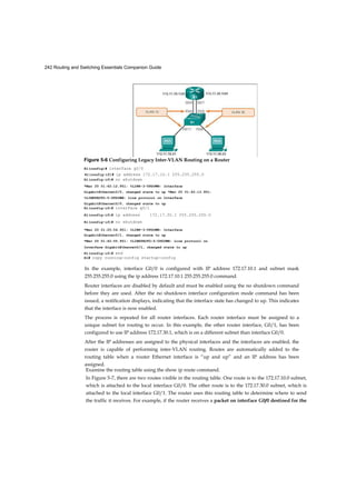 242 Routing and Switching Essentials Companion Guide
Rl(config-if)# ip address 172.17.10.1 255.255.255.0
In the example, interface G0/0 is configured with IP address 172.17.10.1 and subnet mask
255.255.255.0 using the ip address 172.17.10.1 255.255.255.0 command.
Router interfaces are disabled by default and must be enabled using the no shutdown command
before they are used. After the no shutdown interface configuration mode command has been
issued, a notification displays, indicating that the interface state has changed to up. This indicates
that the interface is now enabled.
The process is repeated for all router interfaces. Each router interface must be assigned to a
unique subnet for routing to occur. In this example, the other router interface, G0/1, has been
configured to use IP address 172.17.30.1, which is on a different subnet than interface G0/0.
After the IP addresses are assigned to the physical interfaces and the interfaces are enabled, the
router is capable of performing inter-VLAN routing. Routes are automatically added to the
routing table when a router Ethernet interface is “up and up” and an IP address has been
assigned.
Examine the routing table using the show ip route command.
In Figure 5-7, there are two routes visible in the routing table. One route is to the 172.17.10.0 subnet,
which is attached to the local interface G0/0. The other route is to the 172.17.30.0 subnet, which is
attached to the local interface G0/1. The router uses this routing table to determine where to send
the traffic it receives. For example, if the router receives a packet on interface G0/0 destined for the
Figure 5-6 Configuring Legacy Inter-VLAN Routing on a Router
Rl(config)# interface g0/0
Rl(config-if)# no shutdown
*Mar 20 01:42:12.951: %LINK-3-UPDOWN: Interface
GigabitEthernet0/0, changed state to up *Mar 20 01:42:13.951:
%LINEPROTO-5-UPDOWN: Line protocol on Interface
GigabitEthernet0/0, changed state to up
Rl(config-if)# interface g0/1
Rl(config-if)# ip address 172.17.30.1 255.255.255.0
Rl(config-if)# no shutdown
*Mar 20 01:25:54.951: %LINK-3-UPDOWN: Interface
GigabitEthernet0/1, changed state to up
*Mar 20 01:42:55.951: %LINEPROTO-5-UPDOWN: Line protocol on
Interface GigabitEthernet0/l, changed state to up
R1(config-if)# end
R1# copy running-config startup-config
 