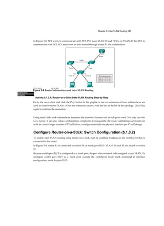 Chapter 1: Introduction to Switched Networks 41
■ Resiliency: Satisfies user expectations for keeping the network always on
■ Flexibility: Allows intelligent traffic load sharing by using all network
resources
These are not independent principles. Understanding how each principle
fits in the context of the others is critical. Designing a borderless switched
network in a hierarchical fashion creates a foundation that allows network
designers to overlay security, mobility, and unified communication
features. Two time-tested and proven hierarchical design frameworks for
campus networks are the three-tier layer and the two- tier layer models, as
illustrated in Figure 1-5.
The three critical layers within these tiered designs are the access,
distribution, and core layers. Each layer can be seen as a well-defined,
structured module with specific roles and functions in the campus network.
Introducing modularity into the campus hierarchical design further ensures
that the campus network remains resilient and flexible enough to provide
critical network services. Modularity also helps to allow for growth and
changes that occur over time.
Core Distribution Access (1.1.1.5)
There are three layers of distribution access:
■ Access layer
■ Distribution layer
■ Core layer
These will be discussed in greater detail in this section.
Access Layer
Figure 1-5 Switch Network Design Models
 