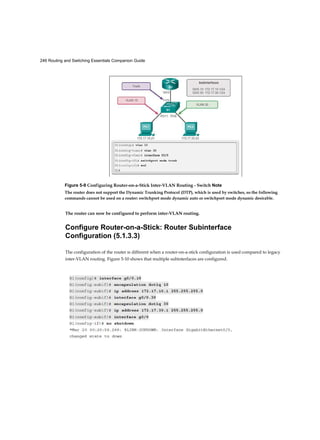 246 Routing and Switching Essentials Companion Guide
The router can now be configured to perform inter-VLAN routing.
Configure Router-on-a-Stick: Router Subinterface
Configuration (5.1.3.3)
The configuration of the router is different when a router-on-a-stick configuration is used compared to legacy
inter-VLAN routing. Figure 5-10 shows that multiple subinterfaces are configured.
Figure 5-9 Configuring Router-on-a-Stick Inter-VLAN Routing - Switch Note
The router does not support the Dynamic Trunking Protocol (DTP), which is used by switches, so the following
commands cannot be used on a router: switchport mode dynamic auto or switchport mode dynamic desirable.
 